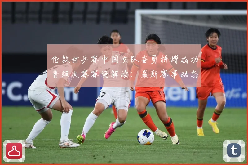 伦敦世乒赛中国女队奋勇拼搏成功晋级决赛赛场解读：最新赛事动态与深度分析