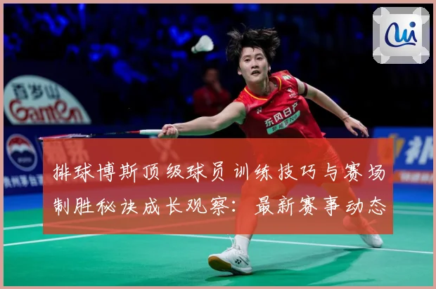 排球博斯顶级球员训练技巧与赛场制胜秘诀成长观察：最新赛事动态与深度分析