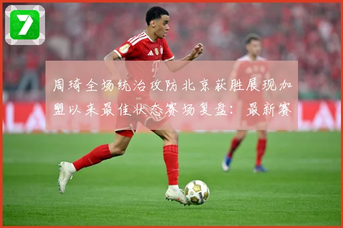 周琦全场统治攻防北京获胜展现加盟以来最佳状态赛场复盘：最新赛事动态与深度分析