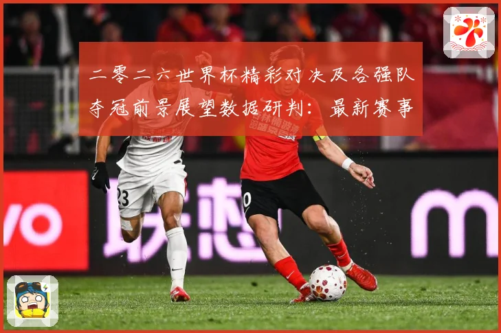 二零二六世界杯精彩对决及各强队夺冠前景展望数据研判：最新赛事动态与深度分析