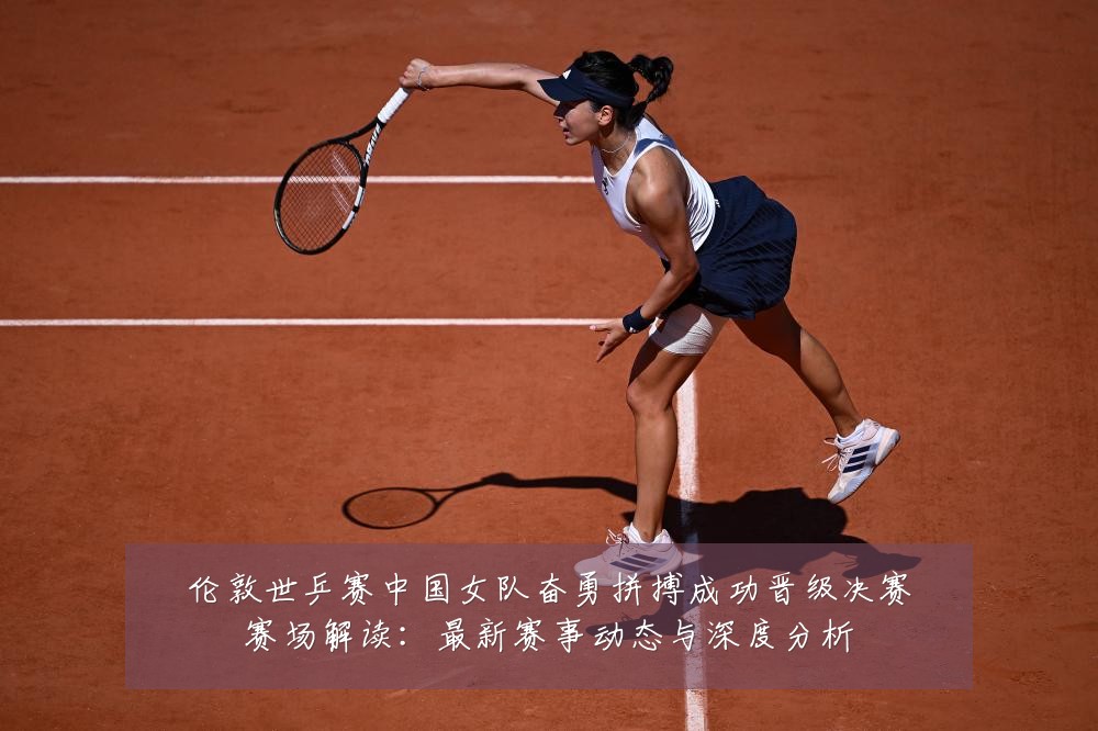 伦敦世乒赛中国女队奋勇拼搏成功晋级决赛赛场解读:最新赛事动态与深度分析